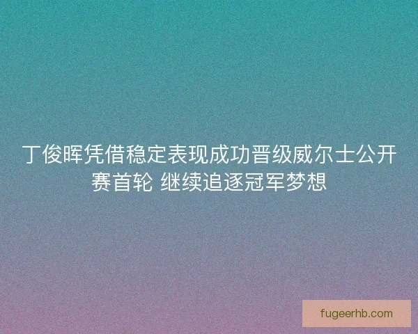 丁俊晖凭借稳定表现成功晋级威尔士公开赛首轮 继续追逐冠军梦想