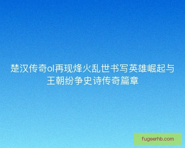 楚汉传奇ol再现烽火乱世书写英雄崛起与王朝纷争史诗传奇篇章