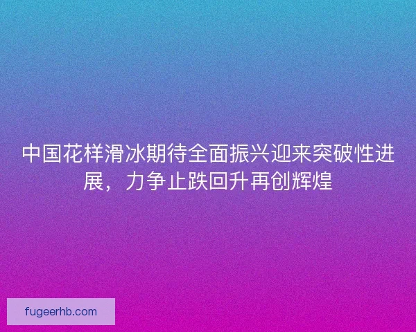 中国花样滑冰期待全面振兴迎来突破性进展，力争止跌回升再创辉煌