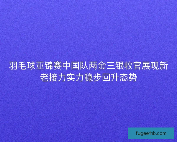 羽毛球亚锦赛中国队两金三银收官展现新老接力实力稳步回升态势