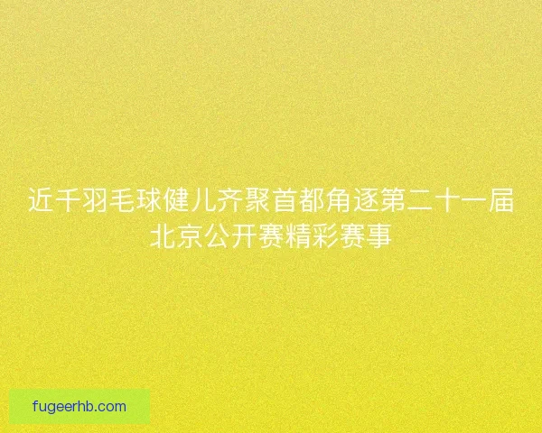 近千羽毛球健儿齐聚首都角逐第二十一届北京公开赛精彩赛事