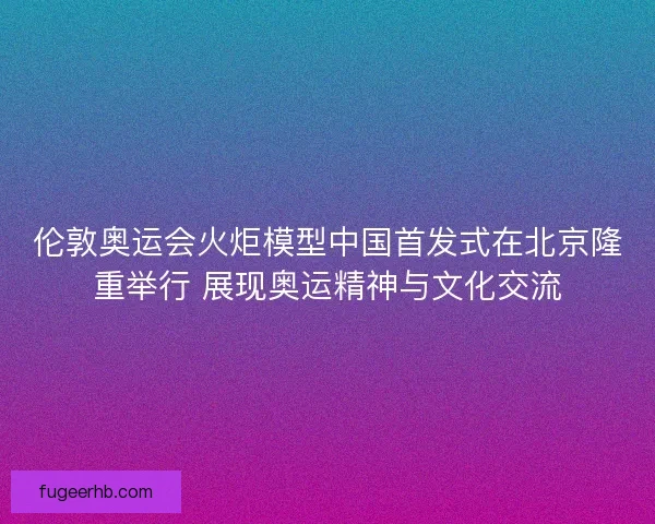 伦敦奥运会火炬模型中国首发式在北京隆重举行 展现奥运精神与文化交流