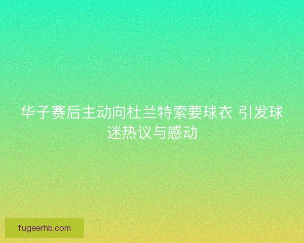 华子赛后主动向杜兰特索要球衣 引发球迷热议与感动