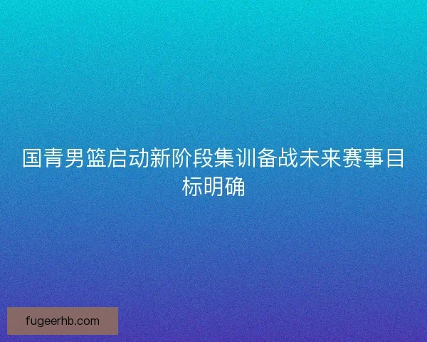 国青男篮启动新阶段集训备战未来赛事目标明确