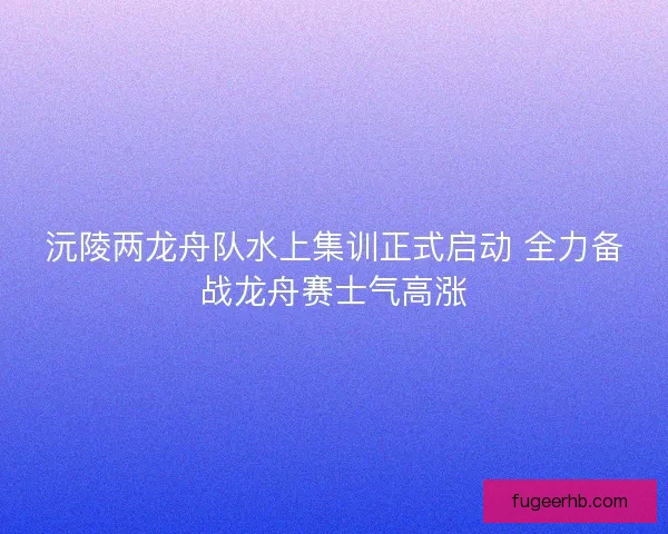 沅陵两龙舟队水上集训正式启动 全力备战龙舟赛士气高涨