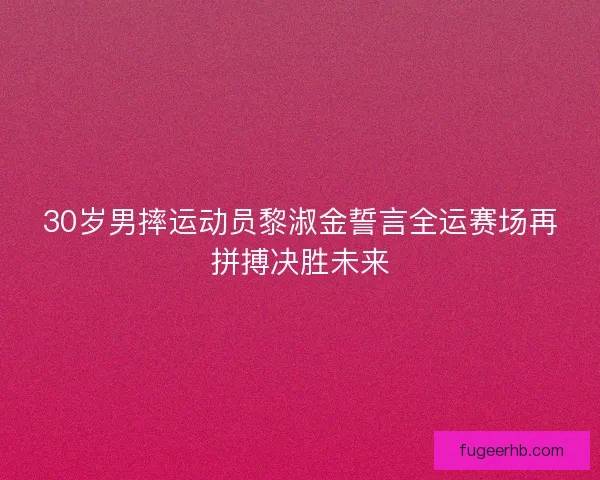 30岁男摔运动员黎淑金誓言全运赛场再拼搏决胜未来 30岁男摔运动员黎淑金誓言全运赛场再拼搏决胜未来