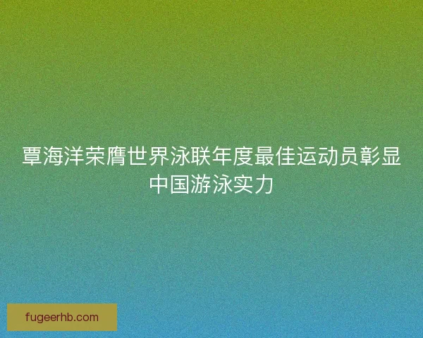 覃海洋荣膺世界泳联年度最佳运动员彰显中国游泳实力