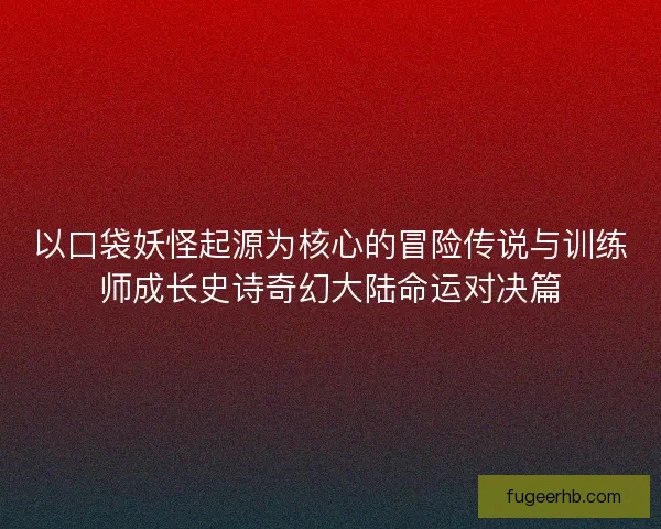 以口袋妖怪起源为核心的冒险传说与训练师成长史诗奇幻大陆命运对决篇 以口袋妖怪起源为核心的冒险传说与训练师成长史诗奇幻大陆命运对决篇
