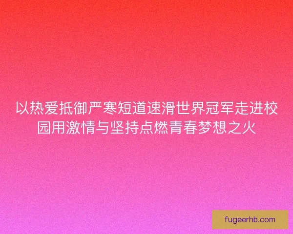 以热爱抵御严寒短道速滑世界冠军走进校园用激情与坚持点燃青春梦想之火
