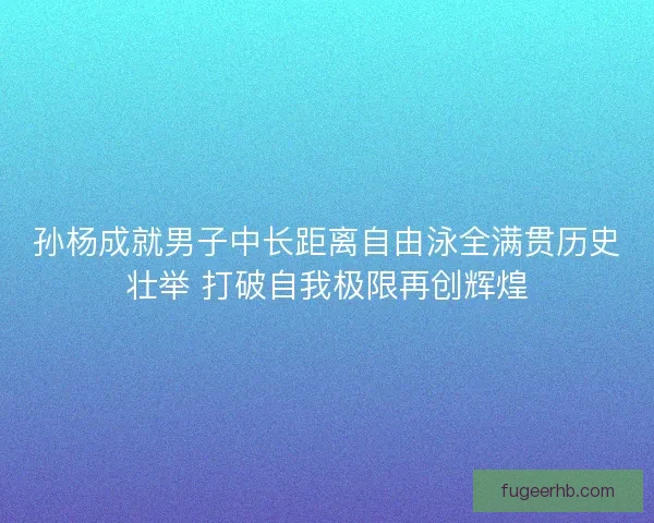 孙杨成就男子中长距离自由泳全满贯历史壮举 打破自我极限再创辉煌