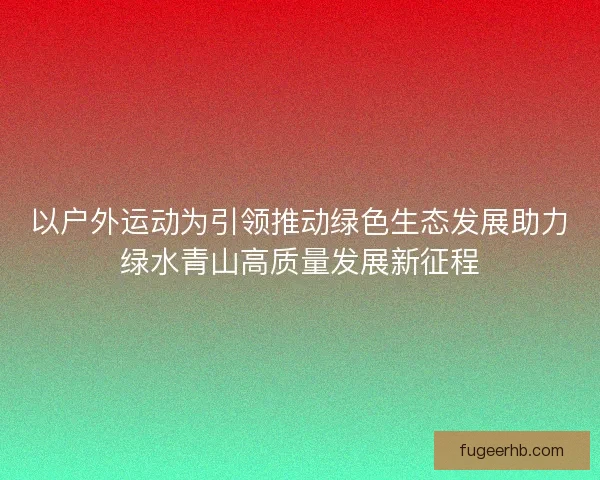 以户外运动为引领推动绿色生态发展助力绿水青山高质量发展新征程 以户外运动为引领推动绿色生态发展助力绿水青山高质量发展新征程