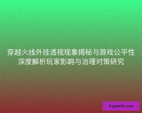 穿越火线外挂透视现象揭秘与游戏公平性深度解析玩家影响与治理对策研究 穿越火线外挂透视现象揭秘与游戏公平性深度解析玩家影响与治理对策研究