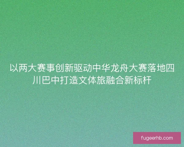 以两大赛事创新驱动中华龙舟大赛落地四川巴中打造文体旅融合新标杆 以两大赛事创新驱动中华龙舟大赛落地四川巴中打造文体旅融合新标杆