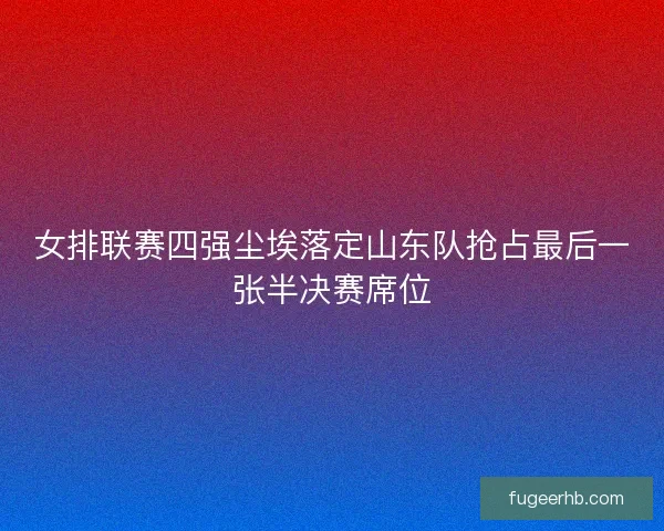 女排联赛四强尘埃落定山东队抢占最后一张半决赛席位