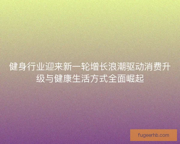 健身行业迎来新一轮增长浪潮驱动消费升级与健康生活方式全面崛起