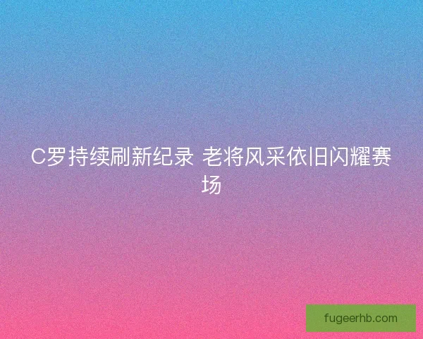 C罗持续刷新纪录 老将风采依旧闪耀赛场 C罗持续刷新纪录 老将风采依旧闪耀赛场