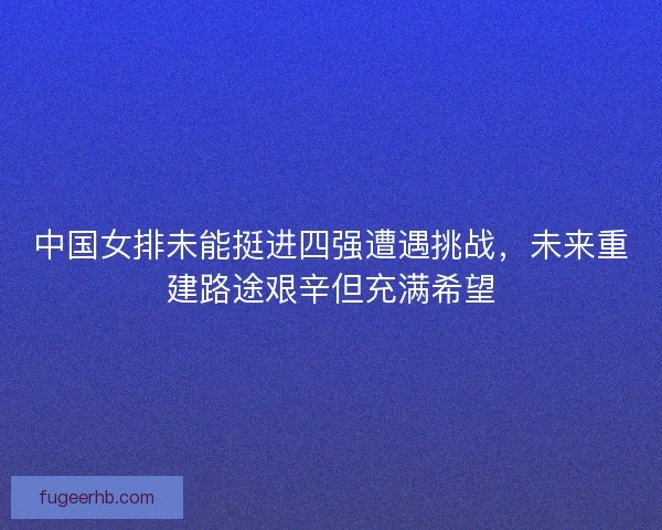 中国女排未能挺进四强遭遇挑战,未来重建路途艰辛但充满希望 中国女排未能挺进四强遭遇挑战,未来重建路途艰辛但充满希望