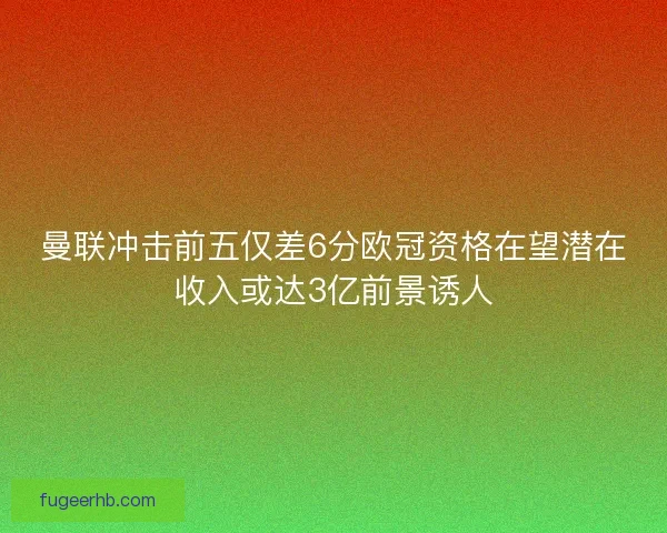 曼联冲击前五仅差6分欧冠资格在望潜在收入或达3亿前景诱人
